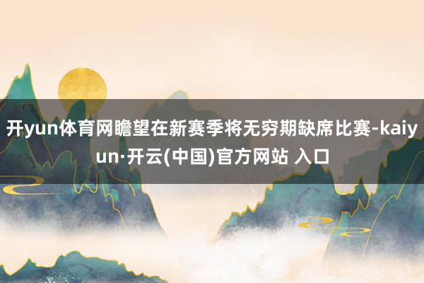 开yun体育网瞻望在新赛季将无穷期缺席比赛-kaiyun·开云(中国)官方网站 入口