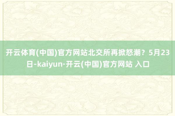 开云体育(中国)官方网站　　北交所再掀怒潮？　　5月23日-kaiyun·开云(中国)官方网站 入口