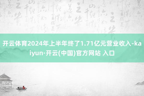 开云体育2024年上半年终了1.71亿元营业收入-kaiyun·开云(中国)官方网站 入口