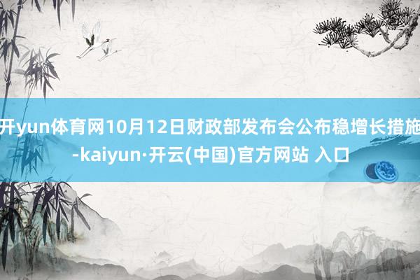 开yun体育网10月12日财政部发布会公布稳增长措施-kaiyun·开云(中国)官方网站 入口