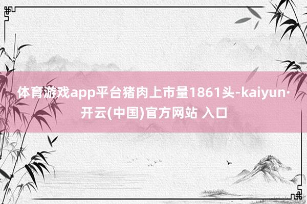 体育游戏app平台猪肉上市量1861头-kaiyun·开云(中国)官方网站 入口